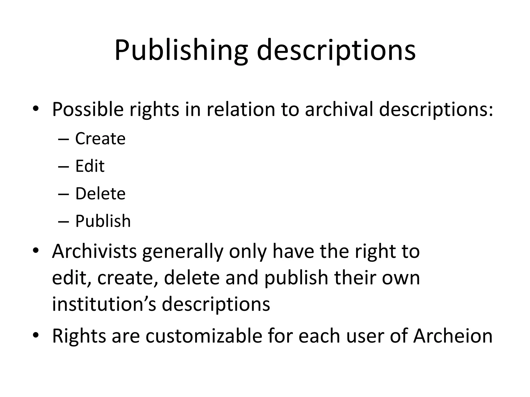 Publishing descriptions
• Possible rights in relation to archival descriptions:
–
–
–
–

Create
Edit
Delete
Publish

• Archivists generally only have the right to
edit, create, delete and publish their own
institution’s descriptions
• Rights are customizable for each user of Archeion

 