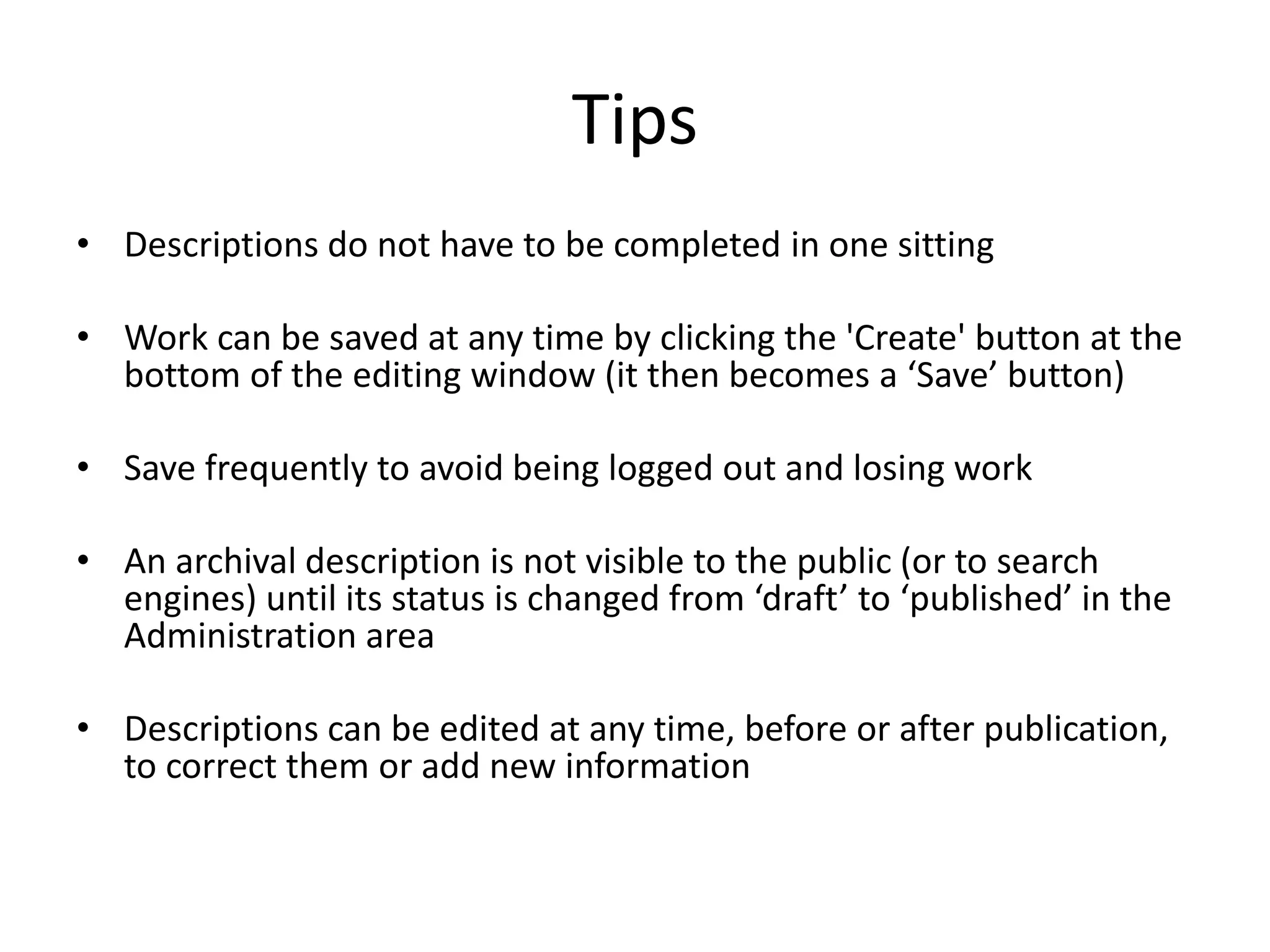 Tips
• Descriptions do not have to be completed in one sitting

• Work can be saved at any time by clicking the 'Create' button at the
bottom of the editing window (it then becomes a ‘Save’ button)
• Save frequently to avoid being logged out and losing work
• An archival description is not visible to the public (or to search
engines) until its status is changed from ‘draft’ to ‘published’ in the
Administration area
• Descriptions can be edited at any time, before or after publication,
to correct them or add new information

 