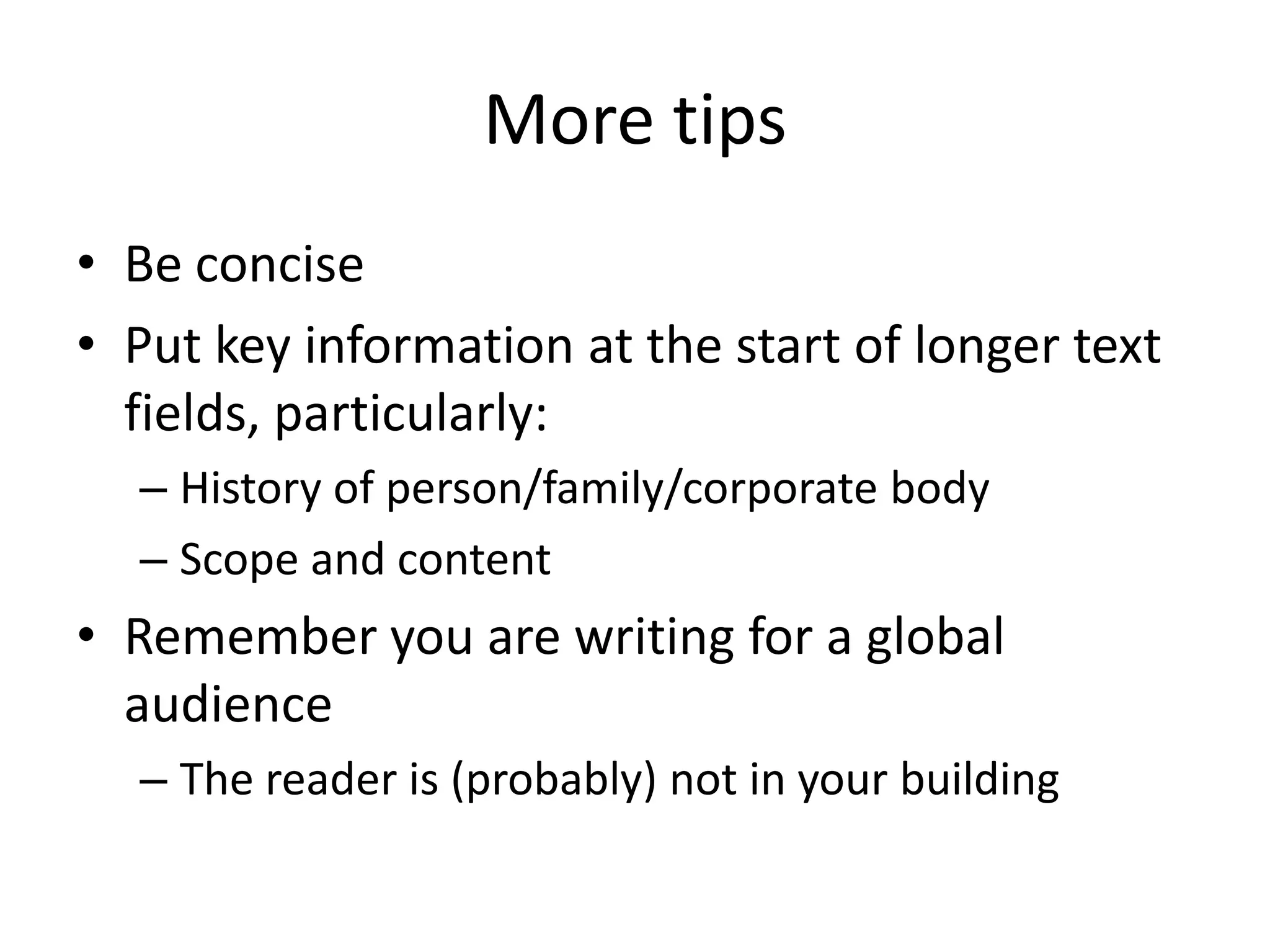 More tips
• Be concise
• Put key information at the start of longer text
fields, particularly:
– History of person/family/corporate body
– Scope and content

• Remember you are writing for a global
audience
– The reader is (probably) not in your building

 