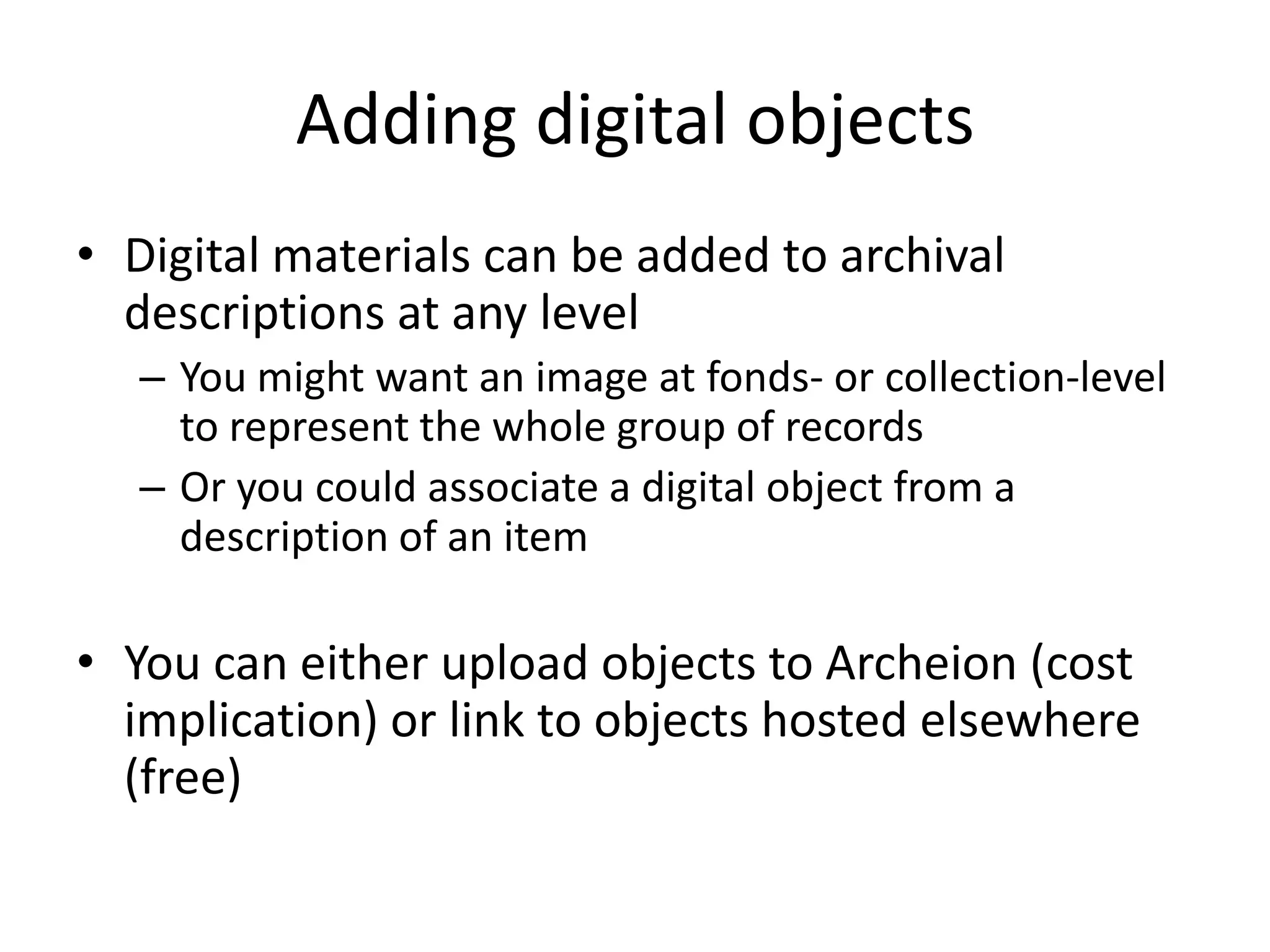 Adding digital objects
• Digital materials can be added to archival
descriptions at any level
– You might want an image at fonds- or collection-level
to represent the whole group of records
– Or you could associate a digital object from a
description of an item

• You can either upload objects to Archeion (cost
implication) or link to objects hosted elsewhere
(free)

 
