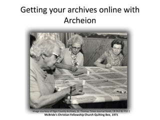 Getting your archives online with
Archeion

Image courtesy of Elgin County Archives, St. Thomas Times-Journal fonds, C8 Sh2 B1 F32 2

McBride's Christian Fellowship Church Quilting Bee, 1971

 