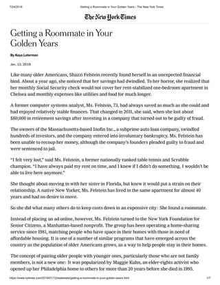 7/24/2018 Getting a Roommate in Your Golden Years - The New York Times
https://www.nytimes.com/2018/01/12/realestate/getting-a-roommate-in-your-golden-years.html 1/7
Getting a Roommate in Your
Golden Years
By Kaya Laterman
Jan. 12, 2018
Like many older Americans, Shazzi Felstein recently found herself in an unexpected ﬁnancial
bind. About a year ago, she noticed that her savings had dwindled. To her horror, she realized that
her monthly Social Security check would not cover her rent-stabilized one-bedroom apartment in
Chelsea and monthly expenses like utilities and food for much longer.
A former computer systems analyst, Ms. Felstein, 73, had always saved as much as she could and
had enjoyed relatively stable ﬁnances. That changed in 2011, she said, when she lost about
$80,000 in retirement savings after investing in a company that turned out to be guilty of fraud.
The owners of the Massachusetts-based Inoﬁn Inc., a subprime auto loan company, swindled
hundreds of investors, and the company entered into involuntary bankruptcy. Ms. Felstein has
been unable to recoup her money, although the company’s founders pleaded guilty to fraud and
were sentenced to jail.
“I felt very lost,” said Ms. Felstein, a former nationally ranked table tennis and Scrabble
champion. “I have always paid my rent on time, and I knew if I didn’t do something, I wouldn’t be
able to live here anymore.”
She thought about moving in with her sister in Florida, but knew it would put a strain on their
relationship. A native New Yorker, Ms. Felstein has lived in the same apartment for almost 40
years and had no desire to move.
So she did what many others do to keep costs down in an expensive city: She found a roommate.
Instead of placing an ad online, however, Ms. Felstein turned to the New York Foundation for
Senior Citizens, a Manhattan-based nonproﬁt. The group has been operating a home-sharing
service since 1981, matching people who have space in their homes with those in need of
affordable housing. It is one of a number of similar programs that have emerged across the
country as the population of older Americans grows, as a way to help people stay in their homes.
The concept of pairing older people with younger ones, particularly those who are not family
members, is not a new one: It was popularized by Maggie Kuhn, an elder-rights activist who
opened up her Philadelphia home to others for more than 20 years before she died in 1995.
 