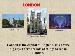 LONDON

The Tower of London.

London Eye.
Westminster Abbey

London is the capital of England. It’s a very
big city. There are lots of things to see in
London.

 
