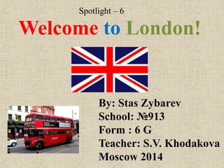 Spotlight – 6

Welcome to London!

By: Stas Zybarev
School: №913
Form : 6 G
Teacher: S.V. Khodakova
Moscow 2014

 