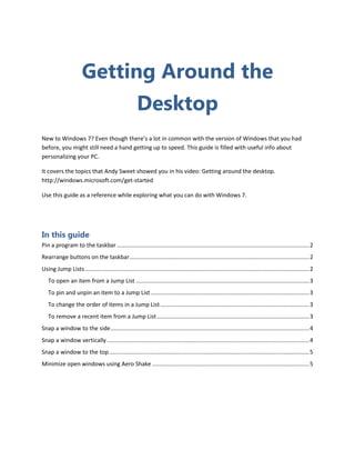 Getting Around the
                                                       Desktop
New to Windows 7? Even though there’s a lot in common with the version of Windows that you had
before, you might still need a hand getting up to speed. This guide is filled with useful info about
personalizing your PC.

It covers the topics that Andy Sweet showed you in his video: Getting around the desktop.
http://windows.microsoft.com/get-started

Use this guide as a reference while exploring what you can do with Windows 7.




In this guide
Pin a program to the taskbar ........................................................................................................................ 2
Rearrange buttons on the taskbar ................................................................................................................ 2
Using Jump Lists ............................................................................................................................................ 2
   To open an item from a Jump List ............................................................................................................ 3
   To pin and unpin an item to a Jump List ................................................................................................... 3
   To change the order of items in a Jump List ............................................................................................. 3
   To remove a recent item from a Jump List ............................................................................................... 3
Snap a window to the side ............................................................................................................................ 4
Snap a window vertically .............................................................................................................................. 4
Snap a window to the top ............................................................................................................................. 5
Minimize open windows using Aero Shake .................................................................................................. 5
 
