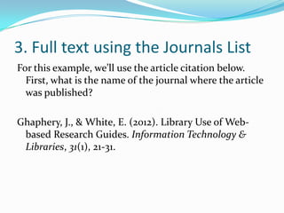 3. Full text using CitationLinker
For this example, we’ll use the article citation below.
  First, what is the name of the journal where the article
  was published?

Ghaphery, J., & White, E. (2012). Library Use of Web-
 based Research Guides. Information Technology &
 Libraries, 31(1), 21-31.
 