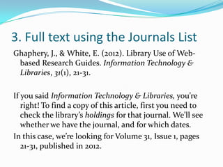 3. Full text using CitationLinker
Ghaphery, J., & White, E. (2012). Library Use of Web-
 based Research Guides. Information Technology &
 Libraries, 31(1), 21-31.

If you said Information Technology & Libraries, you’re
   right! In addition, we’re looking for Volume 31, Issue 1,
   pages 21-31, published in 2012. Practice finding this
   info in the citation– it’s all important.
To find a copy of this article, use the information from
   the citation to fill out the CitationLinker form.
 
