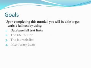 Goals
Upon completing this tutorial, you will be able to get
  article full text by using:
1. Database full text links
2. The UST button
3. CitationLinker
4. Google Scholar
5. Interlibrary Loan
 