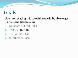 Goals
Upon completing this tutorial, you will be able to get
  article full text by using:
1. Database full text links
2. The UST button
3. CitationLinker
4. Google Scholar
5. Interlibrary Loan
 