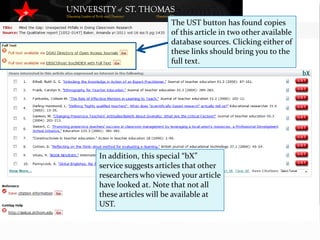The UST button has found copies
                     of this article in two other available
                     database sources. Clicking either of
                     these links should bring you to the
                     full text.




In addition, this special “bX”
service suggests articles that other
researchers who viewed your article
have looked at. Note that not all
these articles will be available at
UST.
 