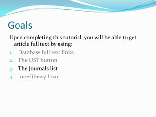 Goals
Upon completing this tutorial, you will be able to get
  article full text by using:
1. Database full text links
2. The UST button
3. CitationLinker
4. Google Scholar
5. Interlibrary Loan
 