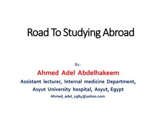By :
Ahmed Adel Abdelhakeem
Assistant lecturer, Internal medicine Department,
Asyut University hospital, Asyut, Egypt
Ahmed_adel_1984@yahoo.com
Road To Studying Abroad
 