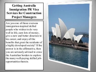 Getting Australia
Immigration PR Visa
Services for Construction
Project Managers
Are you one of those overseas
immigration-inspired skilled
people who wishes to do very
well in life, earn lots of money,
give a new and better direction to
his career, and enjoy all the
benefits that greet the residents of
a highly developed society? If the
answer is in the affirmative, then
you are seriously advised to cross
the Australian borders to explore
the many well-paying skilled jobopportunities therein.

 