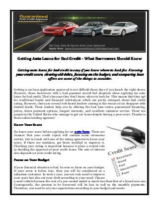 Getting Auto Loans for Bad Credit - What Borrowers Should Know
Getting auto loans for bad credit is easy if you know where to look for. Knowing
your credit score, clearing old debts, focusing on the budget, and comparing loan
offers are some of the things to consider.
Getting a car loan application approved is not difficult these days if you knock the right doors.
However, those borrowers with a bad payment record feel skeptical when applying for auto
loans for bad credit. That’s because they don’t know where to look for. This means that they opt
for traditional banks and financial institutions which are pretty stringent about bad credit
rating. However, there are several web based lenders coming to the rescue of car shoppers with
limited funds. These lenders help you by offering the best loan terms, guaranteed financing,
prices, down payment options, longest warranty, and excellent customer service. There are
people in the United States who manage to get car loans despite having a poor score. Thanks to
these online lending agencies!
Know Your Score
Do know your score before applying for an auto loan There are
loan.
chances that your credit report will contain some erroneous
entries. Get in touch with one of the rating agencies to know your
score. If there are mistakes, get them rectified to improve it.
Checking your rating is important because it plays a crucial role
in deciding the approval of poor credit loans. The rate of interest
also depends on your credit rating.
Focus on Your Budget
If your financial situation is bad, be wise to focus on your budget.
If your score is below 620, then you will be considered as a
subprime customer. In such a case, you not only need to improve
your score but also cut your cloth according to your need. Choose
a used vehicle because the cost of a pre-owned model is much less than that of a brand new one.
Consequently, the amount to be borrowed will be less as well as the monthly payments.
Therefore, you need to set your expectations according to your budget and needs.

 