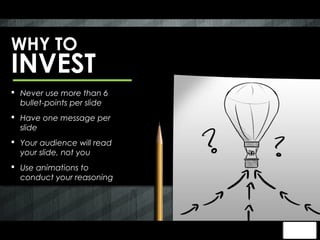 WHY TO
INVEST
 Never use more than 6
  bullet-points per slide
 Have one message per
  slide
 Your audience will read
  your slide, not you
 Use animations to
  conduct your reasoning
 