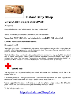   Instant Baby Sleep<br />Get your baby to sleep in SECONDS!<br />Dear parent,<br />Are you looking for a real solution to get your baby to sleep fast?<br />Is your baby waking up regularly? Not sleeping through the night?<br />We can help RIGHT NOW with a real solution that works EVERY TIME without fail. <br />It’s a fast, non-intrusive and natural solution:<br />How does it work?<br />The sound track GENTLY produces energy over the full human hearing spectrum (20Hz – 20KHz) with an embedde pulse that gently eases the brain to the sleeping state. The amount of energy is controlled by the parent by means of the music players’ volume control.<br />The Instant Baby Sleep sound track is delivered as a internet download in a high-quality MP3 format and may be played back using a Stereo / Hi-Fi / Computer Speakers / Laptop / Car radio / MP3 player / Compact Disc player / Cell phone etc. Purchasing the sound track includes a license to burn 2x CD’s for personal use. Most people use one CD for the home and one in a motor vehicle for road-trips.<br />Safe to use:<br />The sound track is a digital remodelling of a natural occurrence. It is completely safe to use for all ages of children. <br />It is used by hospitals / play groups / doctors / paediatricians and nurses. We were happy to find out that the Instant Baby Sleep sound track is also used in a Neonatal I.C.U. <br />We do suggest that the sound track is not used with headphones simply because it is difficult to judge the volume. The sound track may be used safely in a motor vehicle.<br />To find out more visit ….......<br />http://budurl.com/SleepBaby<br />