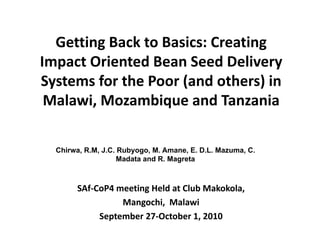 Getting Back to Basics: Creating 
  Getting Back to Basics: Creating
Impact Oriented Bean Seed Delivery 
Systems for the Poor (and others) in 
S t      f th P      ( d th ) i
 Malawi, Mozambique and Tanzania  
                  q

  Chirwa, R.M, J.C. Rubyogo, M. Amane, E. D.L. Mazuma, C.
                    Madata and R. Magreta



       SAf‐CoP4 meeting Held at Club Makokola,
                 Mangochi,  Malawi
                 Mangochi Malawi
            September 27‐October 1, 2010
 