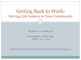 Rebecca Teasdale Reaching Forward April 30, 2010 www.slideshare.net/reachingforward2010 Getting Back to Work: Serving Job Seekers in Your Community 