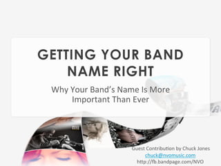 GETTING YOUR BAND
    NAME RIGHT
 Why	
  Your	
  Band’s	
  Name	
  Is	
  More	
  
        Important	
  Than	
  Ever	
  




                                Guest	
  Contribu=on	
  by	
  Chuck	
  Jones	
  
                                	
      chuck@nvomusic.com	
  
                                     hCp://F.bandpage.com/NVO	
  
 
