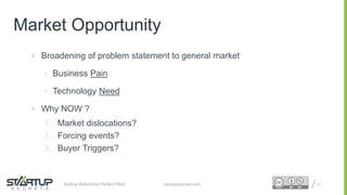 Proprietary and ConfidentialProprietary and Confidential
Market Opportunity
 Broadening of problem statement to general market
• Business Pain
• Technology Need
 Why NOW ?
1. Market dislocations?
2. Forcing events?
3. Buyer Triggers?
15startupsecrets.comGetting Behind the Perfect Pitch
 