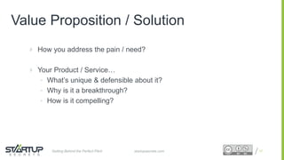 Proprietary and ConfidentialProprietary and Confidential
Value Proposition / Solution
 How you address the pain / need?
 Your Product / Service…
• What’s unique & defensible about it?
• Why is it a breakthrough?
• How is it compelling?
17startupsecrets.comGetting Behind the Perfect Pitch
 