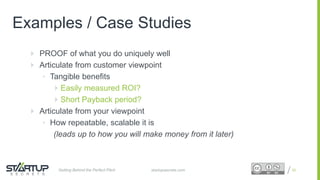 Proprietary and ConfidentialProprietary and Confidential
Examples / Case Studies
 PROOF of what you do uniquely well
 Articulate from customer viewpoint
• Tangible benefits
 Easily measured ROI?
 Short Payback period?
 Articulate from your viewpoint
• How repeatable, scalable it is
(leads up to how you will make money from it later)
22startupsecrets.comGetting Behind the Perfect Pitch
 