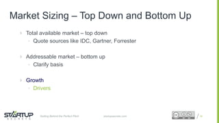 Proprietary and ConfidentialProprietary and Confidential
Market Sizing – Top Down and Bottom Up
 Total available market – top down
• Quote sources like IDC, Gartner, Forrester
 Addressable market – bottom up
• Clarify basis
 Growth
• Drivers
30startupsecrets.comGetting Behind the Perfect Pitch
 