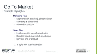 Proprietary and ConfidentialProprietary and Confidential
Go To Market
Example Highlights:
 Marketing Plan
• Segmentation, targeting, personification
• Marketing & Sales cycle
• Inbound / Outbound
 Sales Plan
• Inside / outside pre-sales and sales
• Direct / indirect channels & distribution
• Services and or product
… in sync with business model
35startupsecrets.comGetting Behind the Perfect Pitch
 
