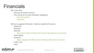 Proprietary and ConfidentialProprietary and Confidential
Financials
• P&L, Cash Flow
– One year by quarter minimum
– Plus annual up to 5 years thereafter, highlighting
– Cash flow positive
– Breakeven
• Minimum suggested information / detail as needed for the above
– Headcount
– Bookings
– Revenue
• May need to break out things like Services depending on your business
– Gross Margin
– Expenses
• Major categories like R&D, Sales, Marketing, G&A shown as needed
– Profit / Loss
– Cash
41startupsecrets.comGetting Behind the Perfect Pitch
 