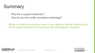 Proprietary and ConfidentialProprietary and Confidential
Summary
 Why this is a great investment ?
 Why do you have unfair competitive advantage?
Recap on what you said you’d cover in your agenda, making it obvious why
this is a great investment and why your are advantaged to succeed…
49startupsecrets.comGetting Behind the Perfect Pitch
 