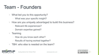 Proprietary and ConfidentialProprietary and Confidential
Team - Founders
 What led you to this opportunity?
• What was your specific insight?
 How are you uniquely advantaged to build this business?
• Relevant life experiences?
• Domain expertise gained?
 Teaming
• How do you know each other?
• Results of having worked together?
 TBH: who else is needed on the team?
8startupsecrets.comGetting Behind the Perfect Pitch
 