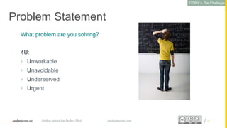 Proprietary and ConfidentialProprietary and Confidential
Problem Statement
What problem are you solving?
4U:
 Unworkable
 Unavoidable
 Underserved
 Urgent
17startupsecrets.comGetting behind the Perfect Pitch
STORY = The Challenge
 