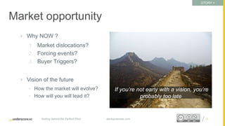 Proprietary and ConfidentialProprietary and Confidential
Market opportunity
 Why NOW ?
1. Market dislocations?
2. Forcing events?
3. Buyer Triggers?
 Vision of the future
• How the market will evolve?
• How will you will lead it?
15startupsecrets.comGetting behind the Perfect Pitch
If you’re not early with a vision, you’re
probably too late
STORY =
Challenge
 