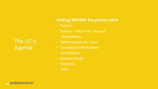 Proprietary and ConfidentialProprietary and Confidential
The VC’s
Agenda
Getting BEHIND the perfect pitch
• Problem​
• Solution / Value Prop / Product
• Vision/Mission​
• Market Opportunity / Size​
• Competition/Differentiation​
• Go to Market​
• Business Model​
• Financials​
• Team​
 