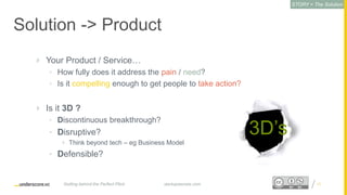Proprietary and ConfidentialProprietary and Confidential
Solution -> Product
 Your Product / Service…
• How fully does it address the pain / need?
• Is it compelling enough to get people to take action?
 Is it 3D ?
• Discontinuous breakthrough?
• Disruptive?
 Think beyond tech – eg Business Model
• Defensible?
17startupsecrets.comGetting behind the Perfect Pitch
3D’s
STORY = The Solution
 