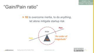 Proprietary and ConfidentialProprietary and Confidential
“Gain/Pain ratio”
> 10 to overcome inertia, to do anything,
let alone mitigate startup risk
21startupsecrets.comGetting behind the Perfect Pitch
RISK
Gain
Pain
>10
“An order of
magnitude”
STORY = The
Conflict
STORY = The Solution
 