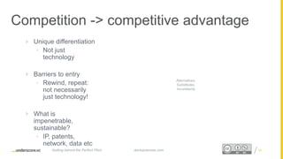 Proprietary and ConfidentialProprietary and Confidential
Competition -> competitive advantage
 Unique differentiation
• Not just
technology
 Barriers to entry
• Rewind, repeat:
not necessarily
just technology!
 What is
impenetrable,
sustainable?
• IP, patents,
network, data etc
34startupsecrets.comGetting behind the Perfect Pitch
Alternatives,
Substitutes,
Incumbents
 