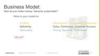 Proprietary and ConfidentialProprietary and Confidential
Business Model:
How do you make money / become sustainable?
What is your model for
• Creating
• Delivering
• Harnessing
VALUE?
40startupsecrets.comGetting behind the Perfect Pitch
• Development, Co-creation, Partnership
• Sales, Distribution, Customer Success
• Pricing, Revenue, Profit Model
 