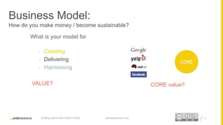 Proprietary and ConfidentialProprietary and Confidential
Business Model:
How do you make money / become sustainable?
What is your model for
• Creating
• Delivering
• Harnessing
VALUE?
40startupsecrets.comGetting behind the Perfect Pitch
CORE value?
CORE
 