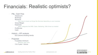 Proprietary and ConfidentialProprietary and Confidential
Financials
• P&L, Cash Flow
– Headcount
– Bookings
– Revenue
• May need to break out things like Services depending on your business
– Gross Margin
– Expenses
• Major categories like R&D, Sales, Marketing, G&A shown as needed
– Profit/Loss
– Cash
• Historic – KPI analysis
• EG Cohorts showing trends
• Projected
– 6 quarters minimum
– Matches cash raise
– 3 to 5 year = bonus
startupsecrets.comGetting behind the Perfect Pitch 4545
: Realistic optimists?
 
