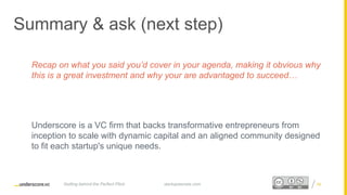 Proprietary and ConfidentialProprietary and Confidential
Summary & ask (next step)
Recap on what you said you’d cover in your agenda, making it obvious why
this is a great investment and why your are advantaged to succeed…
Underscore is a VC firm that backs transformative entrepreneurs from
inception to scale with dynamic capital and an aligned community designed
to fit each startup's unique needs.
startupsecrets.comGetting behind the Perfect Pitch 5352
 