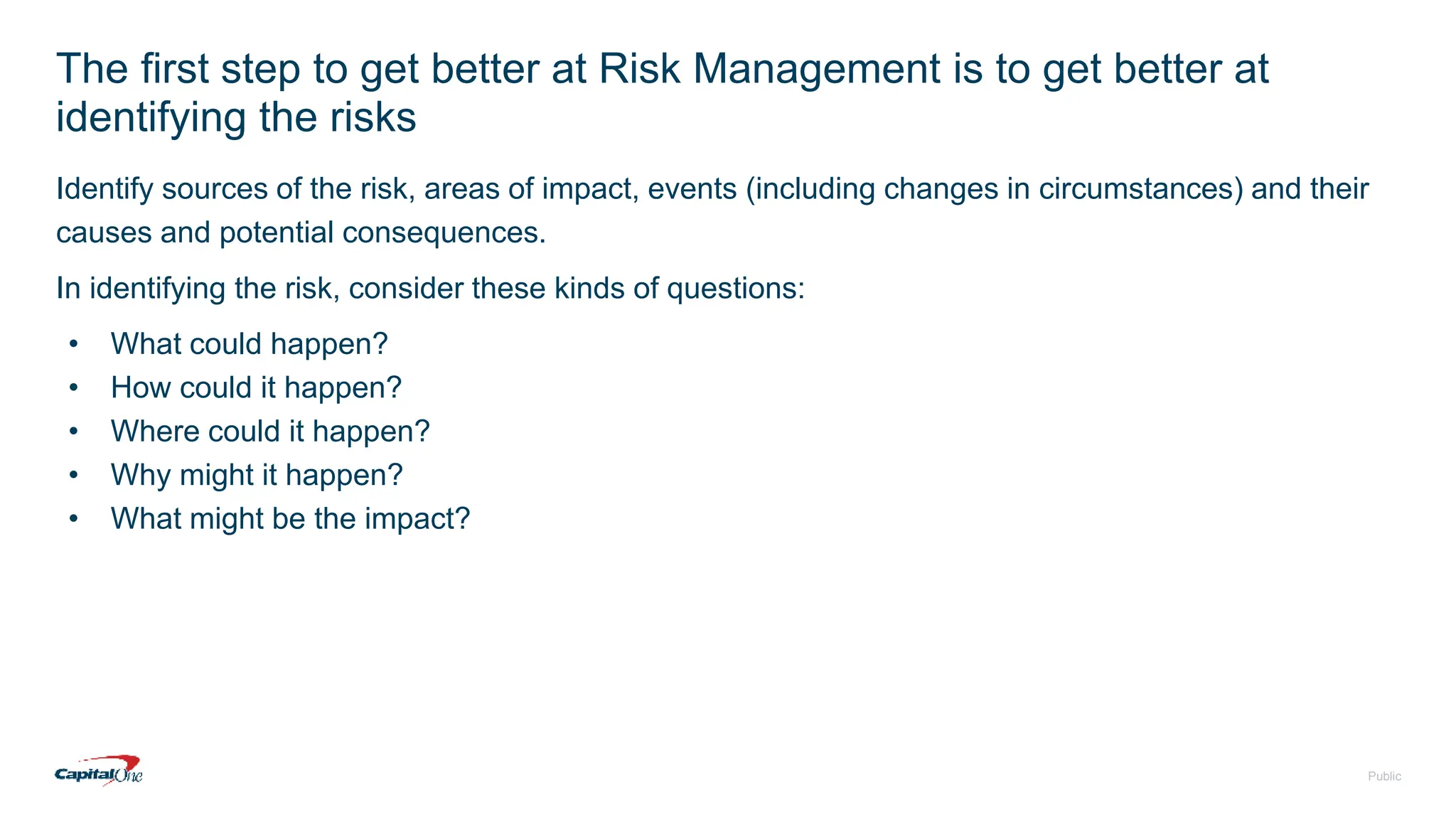 Public
The first step to get better at Risk Management is to get better at
identifying the risks
Identify sources of the risk, areas of impact, events (including changes in circumstances) and their
causes and potential consequences.
In identifying the risk, consider these kinds of questions:
• What could happen?
• How could it happen?
• Where could it happen?
• Why might it happen?
• What might be the impact?
 