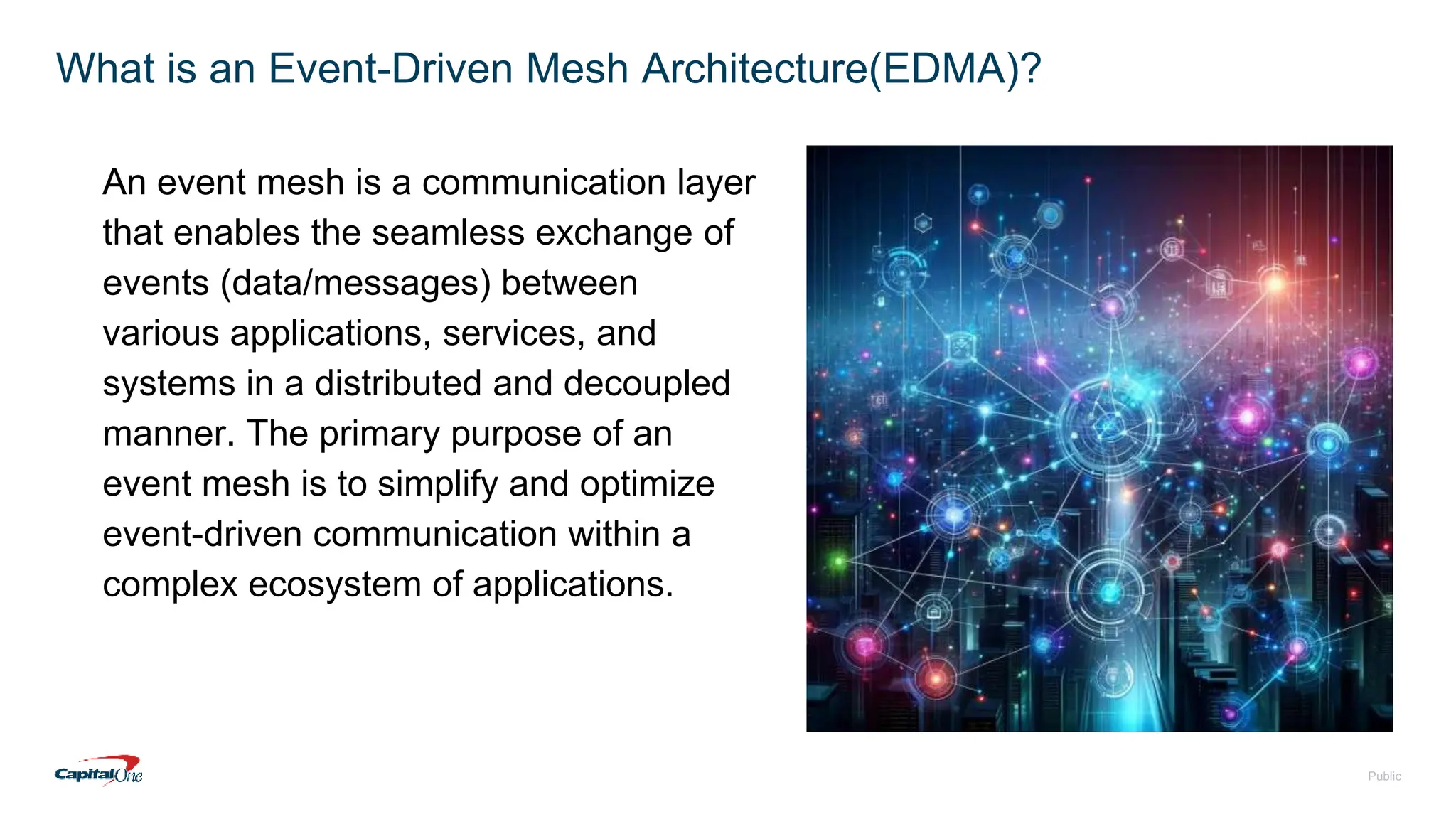 Public
What is an Event-Driven Mesh Architecture(EDMA)?
An event mesh is a communication layer
that enables the seamless exchange of
events (data/messages) between
various applications, services, and
systems in a distributed and decoupled
manner. The primary purpose of an
event mesh is to simplify and optimize
event-driven communication within a
complex ecosystem of applications.
 
