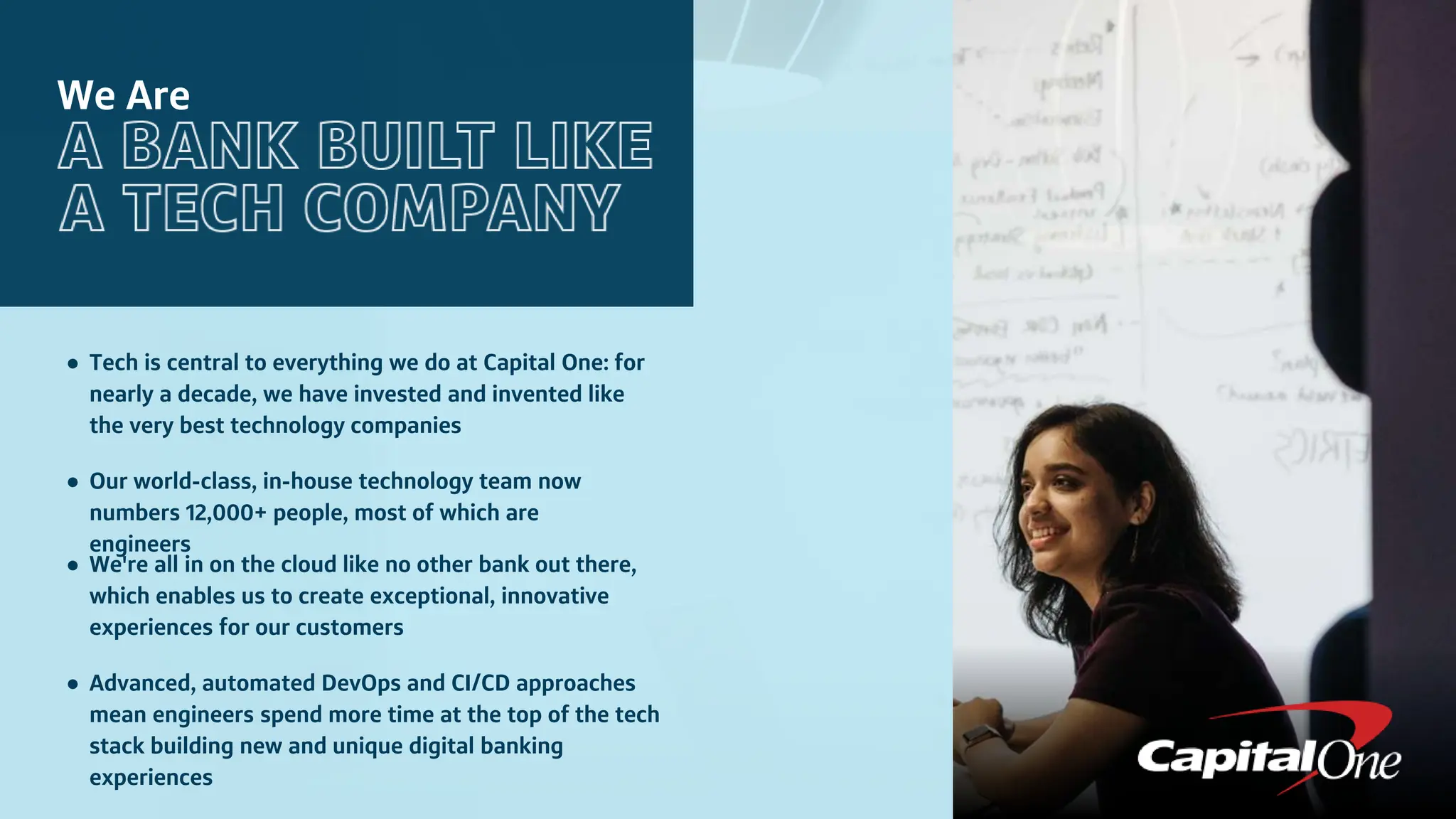 We Are
● Tech is central to everything we do at Capital One: for
nearly a decade, we have invested and invented like
the very best technology companies
● Our world-class, in-house technology team now
numbers 12,000+ people, most of which are
engineers
● We're all in on the cloud like no other bank out there,
which enables us to create exceptional, innovative
experiences for our customers
● Advanced, automated DevOps and CI/CD approaches
mean engineers spend more time at the top of the tech
stack building new and unique digital banking
experiences
 