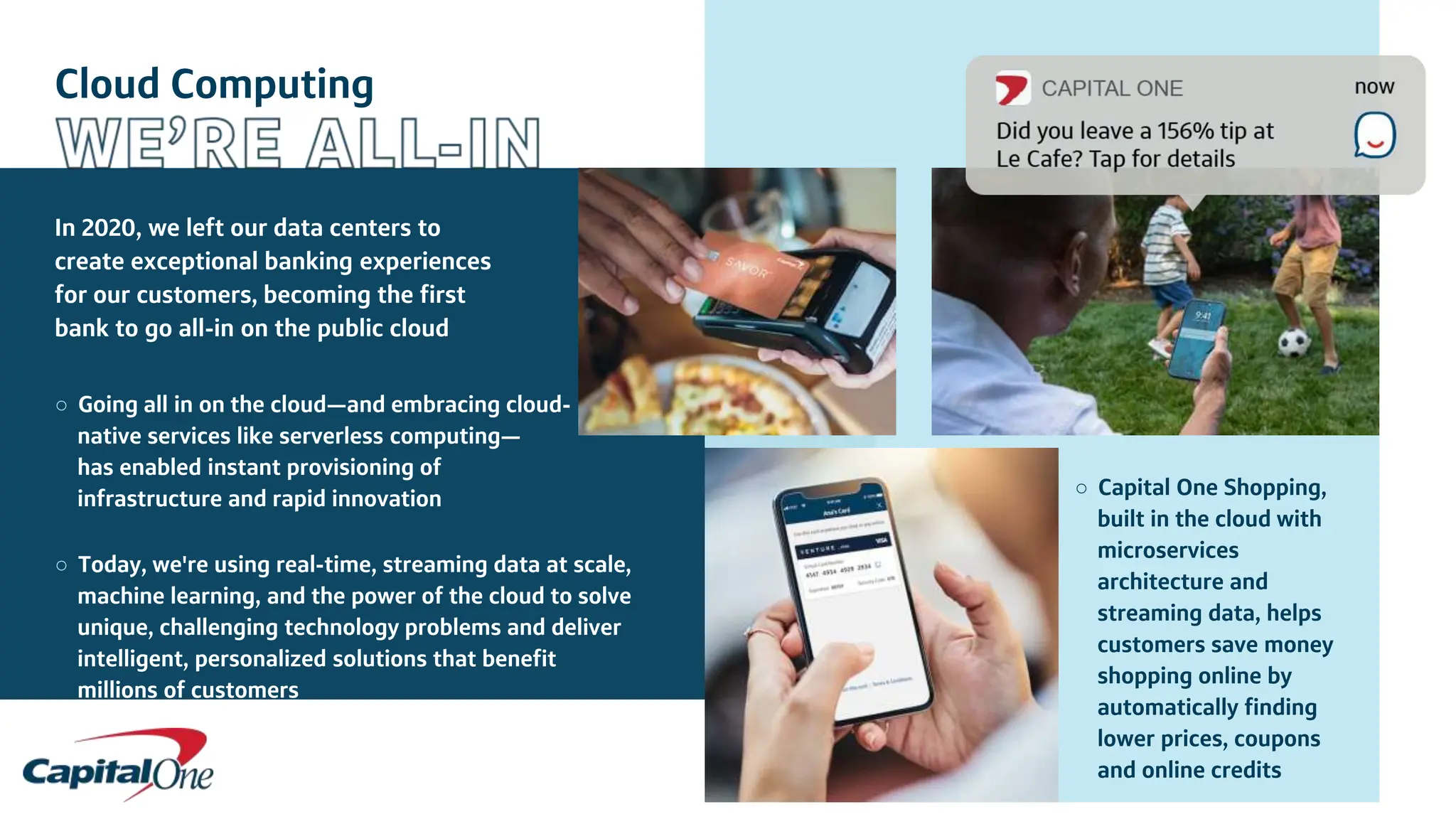 Cloud Computing
In 2020, we left our data centers to
create exceptional banking experiences
for our customers, becoming the first
bank to go all-in on the public cloud
○ Going all in on the cloud—and embracing cloud-
native services like serverless computing—
has enabled instant provisioning of
infrastructure and rapid innovation
○ Today, we're using real-time, streaming data at scale,
machine learning, and the power of the cloud to solve
unique, challenging technology problems and deliver
intelligent, personalized solutions that benefit
millions of customers
○ Capital One Shopping,
built in the cloud with
microservices
architecture and
streaming data, helps
customers save money
shopping online by
automatically finding
lower prices, coupons
and online credits
 