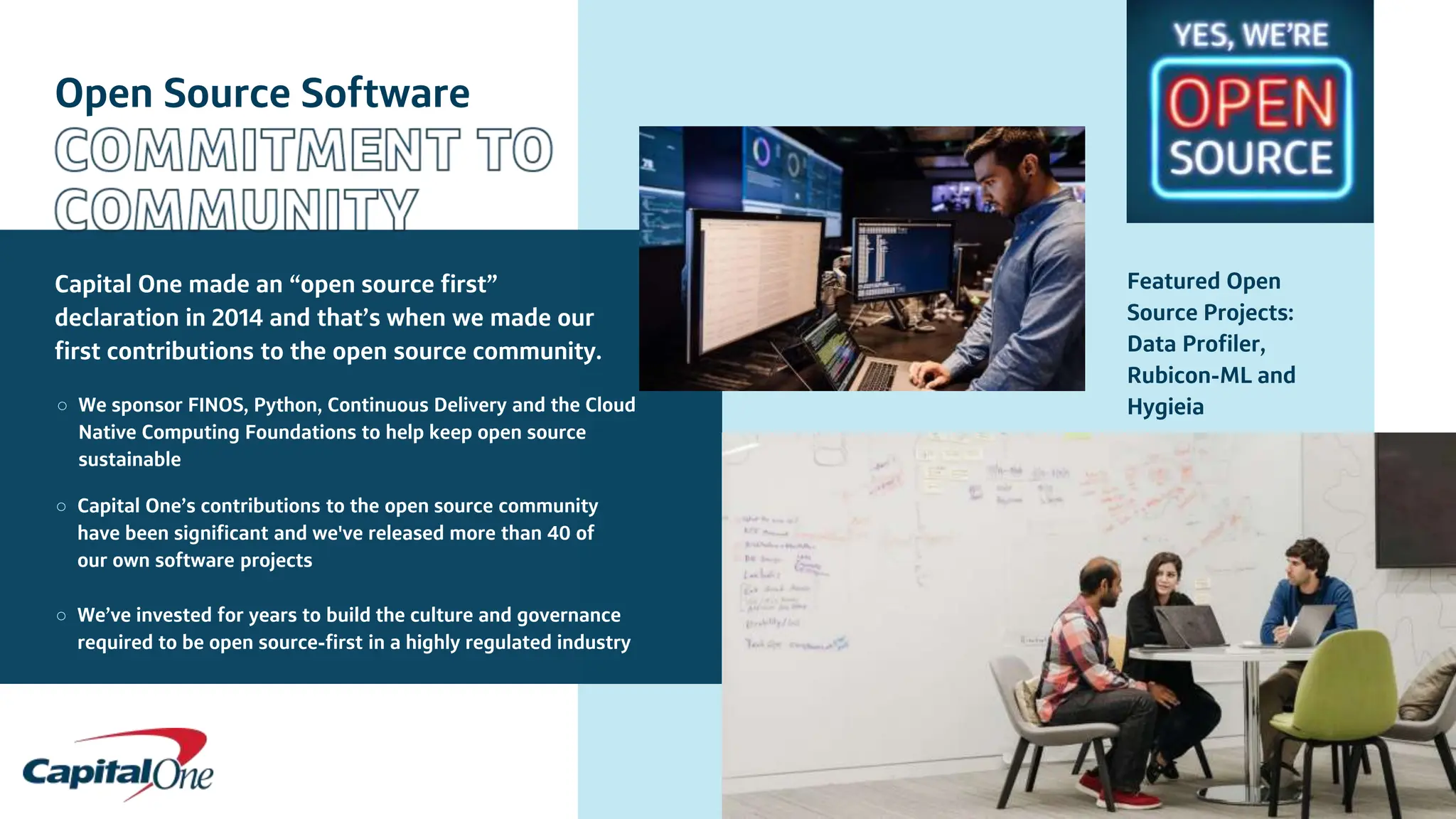 Open Source Software
Capital One made an “open source first”
declaration in 2014 and that’s when we made our
first contributions to the open source community.
○ We sponsor FINOS, Python, Continuous Delivery and the Cloud
Native Computing Foundations to help keep open source
sustainable
○ Capital One’s contributions to the open source community
have been significant and we've released more than 40 of
our own software projects
○ We’ve invested for years to build the culture and governance
required to be open source-first in a highly regulated industry
Featured Open
Source Projects:
Data Profiler,
Rubicon-ML and
Hygieia
 