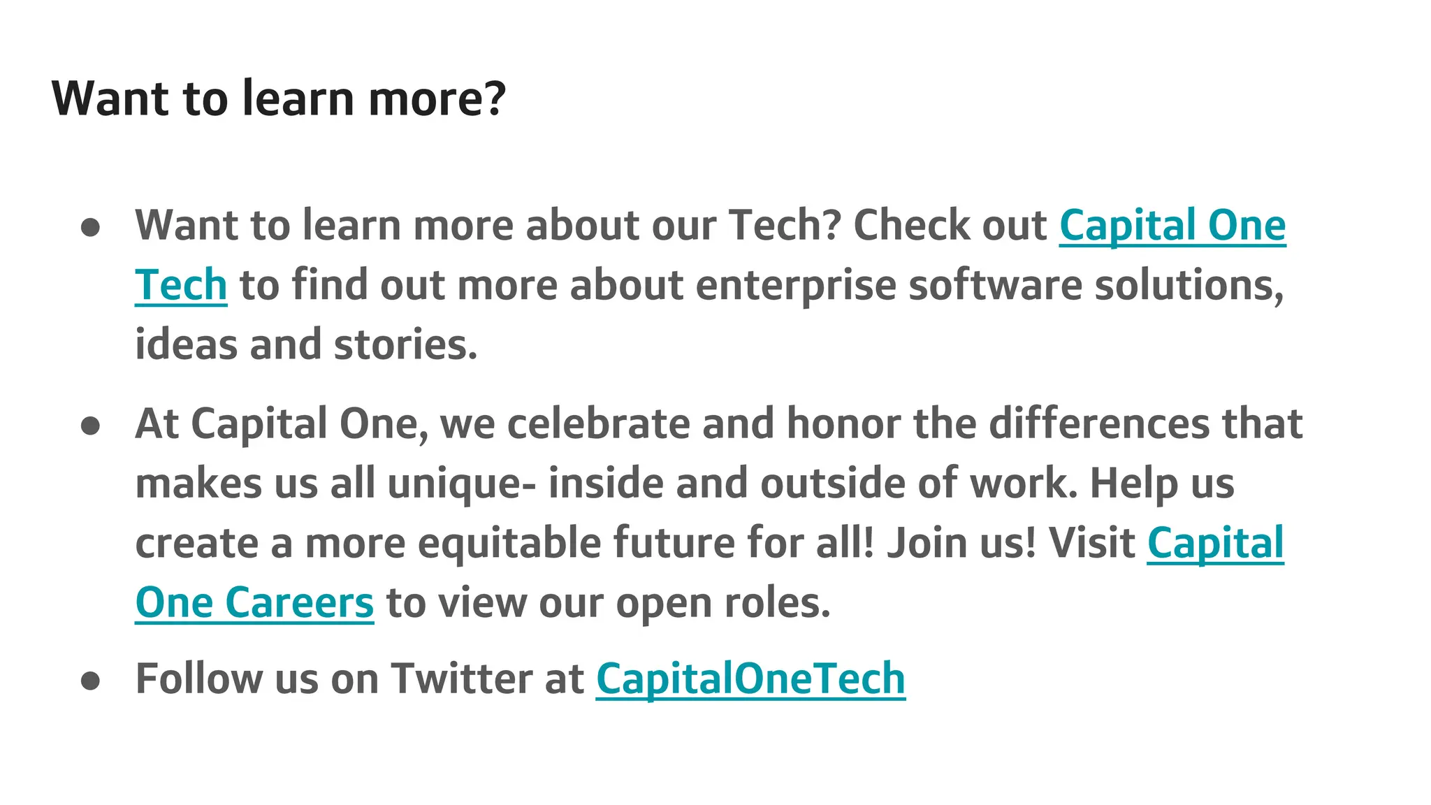 Want to learn more?
● Want to learn more about our Tech? Check out Capital One
Tech to find out more about enterprise software solutions,
ideas and stories.
● At Capital One, we celebrate and honor the differences that
makes us all unique- inside and outside of work. Help us
create a more equitable future for all! Join us! Visit Capital
One Careers to view our open roles.
● Follow us on Twitter at CapitalOneTech
 