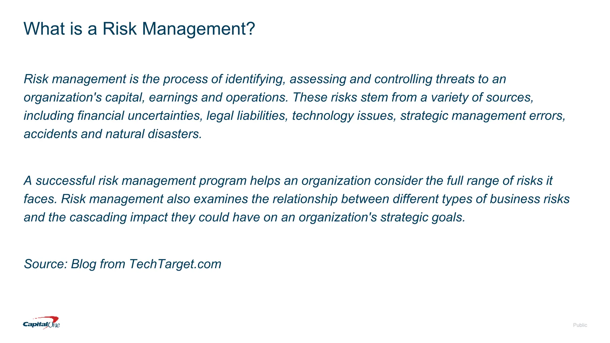 Public
What is a Risk Management?
Risk management is the process of identifying, assessing and controlling threats to an
organization's capital, earnings and operations. These risks stem from a variety of sources,
including financial uncertainties, legal liabilities, technology issues, strategic management errors,
accidents and natural disasters.
A successful risk management program helps an organization consider the full range of risks it
faces. Risk management also examines the relationship between different types of business risks
and the cascading impact they could have on an organization's strategic goals.
Source: Blog from TechTarget.com
 