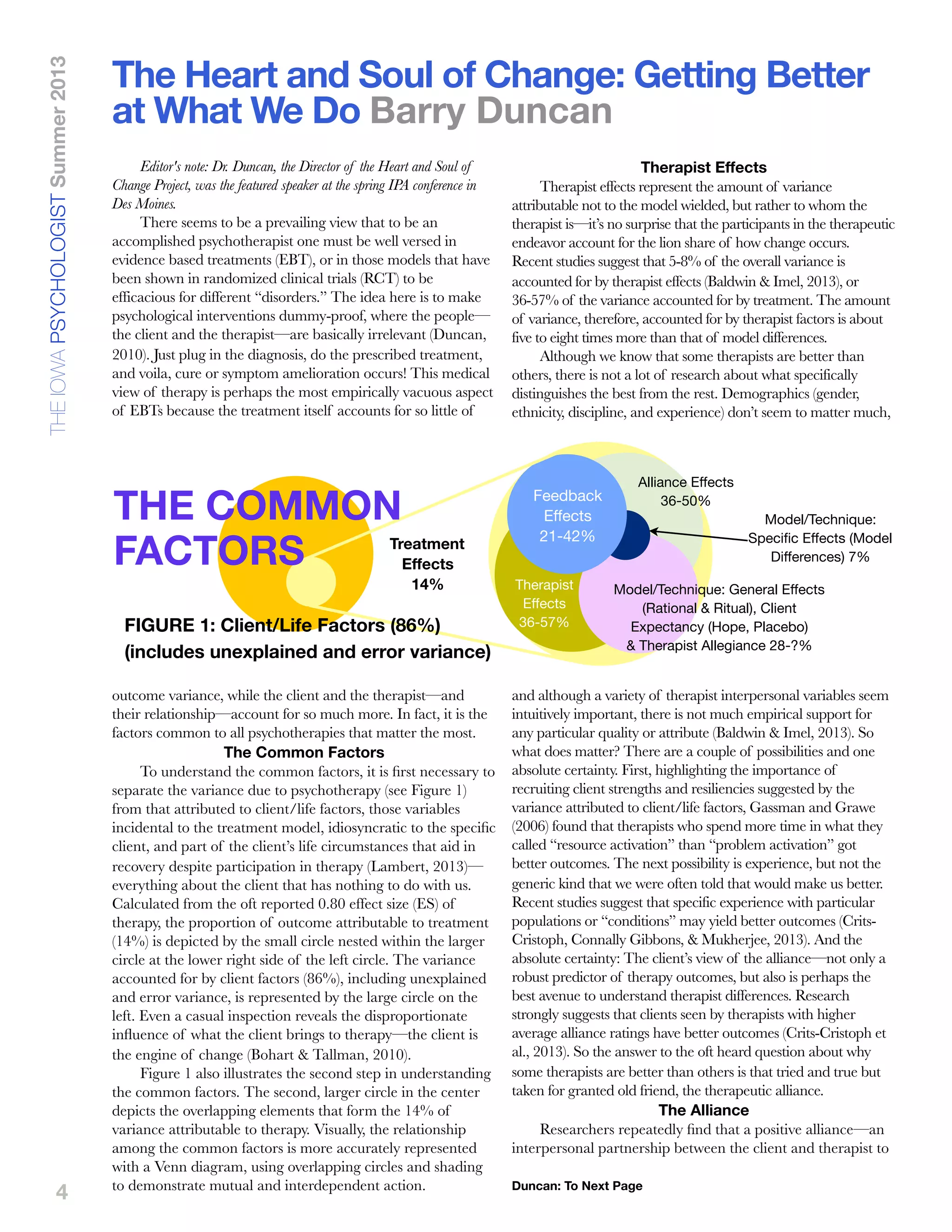4
Editor's note: Dr. Duncan, the Director of the Heart and Soul of
Change Project, was the featured speaker at the spring IPA conference in
Des Moines.
There seems to be a prevailing view that to be an
accomplished psychotherapist one must be well versed in
evidence based treatments (EBT), or in those models that have
been shown in randomized clinical trials (RCT) to be
efficacious for different “disorders.” The idea here is to make
psychological interventions dummy-proof, where the people—
the client and the therapist—are basically irrelevant (Duncan,
2010). Just plug in the diagnosis, do the prescribed treatment,
and voila, cure or symptom amelioration occurs! This medical
view of therapy is perhaps the most empirically vacuous aspect
of EBTs because the treatment itself accounts for so little of
outcome variance, while the client and the therapist—and
their relationship—account for so much more. In fact, it is the
factors common to all psychotherapies that matter the most.
The Common Factors
To understand the common factors, it is ﬁrst necessary to
separate the variance due to psychotherapy (see Figure 1)
from that attributed to client/life factors, those variables
incidental to the treatment model, idiosyncratic to the speciﬁc
client, and part of the client’s life circumstances that aid in
recovery despite participation in therapy (Lambert, 2013)—
everything about the client that has nothing to do with us.
Calculated from the oft reported 0.80 effect size (ES) of
therapy, the proportion of outcome attributable to treatment
(14%) is depicted by the small circle nested within the larger
circle at the lower right side of the left circle. The variance
accounted for by client factors (86%), including unexplained
and error variance, is represented by the large circle on the
left. Even a casual inspection reveals the disproportionate
inﬂuence of what the client brings to therapy—the client is
the engine of change (Bohart & Tallman, 2010).
Figure 1 also illustrates the second step in understanding
the common factors. The second, larger circle in the center
depicts the overlapping elements that form the 14% of
variance attributable to therapy. Visually, the relationship
among the common factors is more accurately represented
with a Venn diagram, using overlapping circles and shading
to demonstrate mutual and interdependent action.
Therapist Effects
Therapist effects represent the amount of variance
attributable not to the model wielded, but rather to whom the
therapist is—it’s no surprise that the participants in the therapeutic
endeavor account for the lion share of how change occurs.
Recent studies suggest that 5-8% of the overall variance is
accounted for by therapist effects (Baldwin & Imel, 2013), or
36-57% of the variance accounted for by treatment. The amount
of variance, therefore, accounted for by therapist factors is about
five to eight times more than that of model differences.
Although we know that some therapists are better than
others, there is not a lot of research about what specifically
distinguishes the best from the rest. Demographics (gender,
ethnicity, discipline, and experience) don’t seem to matter much,
and although a variety of therapist interpersonal variables seem
intuitively important, there is not much empirical support for
any particular quality or attribute (Baldwin & Imel, 2013). So
what does matter? There are a couple of possibilities and one
absolute certainty. First, highlighting the importance of
recruiting client strengths and resiliencies suggested by the
variance attributed to client/life factors, Gassman and Grawe
(2006) found that therapists who spend more time in what they
called “resource activation” than “problem activation” got
better outcomes. The next possibility is experience, but not the
generic kind that we were often told that would make us better.
Recent studies suggest that specific experience with particular
populations or “conditions” may yield better outcomes (Crits-
Cristoph, Connally Gibbons, & Mukherjee, 2013). And the
absolute certainty: The client’s view of the alliance—not only a
robust predictor of therapy outcomes, but also is perhaps the
best avenue to understand therapist differences. Research
strongly suggests that clients seen by therapists with higher
average alliance ratings have better outcomes (Crits-Cristoph et
al., 2013). So the answer to the oft heard question about why
some therapists are better than others is that tried and true but
taken for granted old friend, the therapeutic alliance.
The Alliance
Researchers repeatedly ﬁnd that a positive alliance—an
interpersonal partnership between the client and therapist to
The Heart and Soul of Change: Getting Better
at What We Do Barry Duncan
THEIOWAPSYCHOLOGISTSummer2013
Duncan: To Next Page
Feedback
Effects
21-42%
Model/Technique: General Effects
(Rational & Ritual), Client
Expectancy (Hope, Placebo)
& Therapist Allegiance 28-?%
Model/Technique:
Speciﬁc Effects (Model
Differences) 7%
Alliance Effects
36-50%
Treatment
Effects
14% Therapist
Effects
36-57%FIGURE 1: Client/Life Factors (86%)
(includes unexplained and error variance)
THE COMMON
FACTORS
 