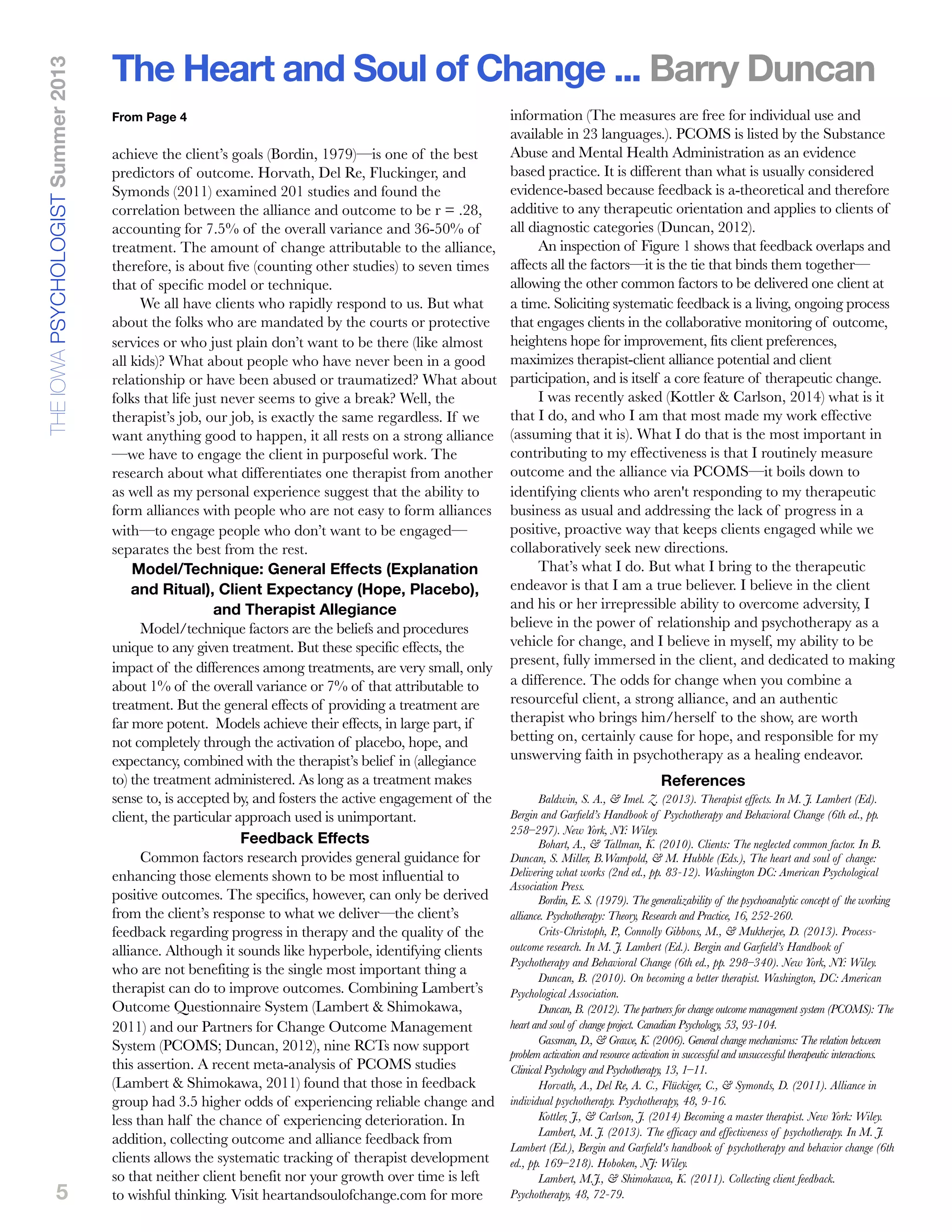 5
achieve the client’s goals (Bordin, 1979)—is one of the best
predictors of outcome. Horvath, Del Re, Fluckinger, and
Symonds (2011) examined 201 studies and found the
correlation between the alliance and outcome to be r = .28,
accounting for 7.5% of the overall variance and 36-50% of
treatment. The amount of change attributable to the alliance,
therefore, is about ﬁve (counting other studies) to seven times
that of speciﬁc model or technique.
We all have clients who rapidly respond to us. But what
about the folks who are mandated by the courts or protective
services or who just plain don’t want to be there (like almost
all kids)? What about people who have never been in a good
relationship or have been abused or traumatized? What about
folks that life just never seems to give a break? Well, the
therapist’s job, our job, is exactly the same regardless. If we
want anything good to happen, it all rests on a strong alliance
—we have to engage the client in purposeful work. The
research about what differentiates one therapist from another
as well as my personal experience suggest that the ability to
form alliances with people who are not easy to form alliances
with—to engage people who don’t want to be engaged—
separates the best from the rest.
Model/Technique: General Effects (Explanation
and Ritual), Client Expectancy (Hope, Placebo),
and Therapist Allegiance
Model/technique factors are the beliefs and procedures
unique to any given treatment. But these specific effects, the
impact of the differences among treatments, are very small, only
about 1% of the overall variance or 7% of that attributable to
treatment. But the general effects of providing a treatment are
far more potent. Models achieve their effects, in large part, if
not completely through the activation of placebo, hope, and
expectancy, combined with the therapist’s belief in (allegiance
to) the treatment administered. As long as a treatment makes
sense to, is accepted by, and fosters the active engagement of the
client, the particular approach used is unimportant.
Feedback Effects
Common factors research provides general guidance for
enhancing those elements shown to be most influential to
positive outcomes. The specifics, however, can only be derived
from the client’s response to what we deliver—the client’s
feedback regarding progress in therapy and the quality of the
alliance. Although it sounds like hyperbole, identifying clients
who are not benefiting is the single most important thing a
therapist can do to improve outcomes. Combining Lambert’s
Outcome Questionnaire System (Lambert & Shimokawa,
2011) and our Partners for Change Outcome Management
System (PCOMS; Duncan, 2012), nine RCTs now support
this assertion. A recent meta-analysis of PCOMS studies
(Lambert & Shimokawa, 2011) found that those in feedback
group had 3.5 higher odds of experiencing reliable change and
less than half the chance of experiencing deterioration. In
addition, collecting outcome and alliance feedback from
clients allows the systematic tracking of therapist development
so that neither client benefit nor your growth over time is left
to wishful thinking. Visit heartandsoulofchange.com for more
information (The measures are free for individual use and
available in 23 languages.). PCOMS is listed by the Substance
Abuse and Mental Health Administration as an evidence
based practice. It is different than what is usually considered
evidence-based because feedback is a-theoretical and therefore
additive to any therapeutic orientation and applies to clients of
all diagnostic categories (Duncan, 2012).
An inspection of Figure 1 shows that feedback overlaps and
affects all the factors—it is the tie that binds them together—
allowing the other common factors to be delivered one client at
a time. Soliciting systematic feedback is a living, ongoing process
that engages clients in the collaborative monitoring of outcome,
heightens hope for improvement, fits client preferences,
maximizes therapist-client alliance potential and client
participation, and is itself a core feature of therapeutic change.
I was recently asked (Kottler & Carlson, 2014) what is it
that I do, and who I am that most made my work effective
(assuming that it is). What I do that is the most important in
contributing to my effectiveness is that I routinely measure
outcome and the alliance via PCOMS—it boils down to
identifying clients who aren't responding to my therapeutic
business as usual and addressing the lack of progress in a
positive, proactive way that keeps clients engaged while we
collaboratively seek new directions.
That’s what I do. But what I bring to the therapeutic
endeavor is that I am a true believer. I believe in the client
and his or her irrepressible ability to overcome adversity, I
believe in the power of relationship and psychotherapy as a
vehicle for change, and I believe in myself, my ability to be
present, fully immersed in the client, and dedicated to making
a difference. The odds for change when you combine a
resourceful client, a strong alliance, and an authentic
therapist who brings him/herself to the show, are worth
betting on, certainly cause for hope, and responsible for my
unswerving faith in psychotherapy as a healing endeavor.
References
Baldwin, S. A., & Imel. Z. (2013). Therapist effects. In M. J. Lambert (Ed).
Bergin and Garﬁeld’s Handbook of Psychotherapy and Behavioral Change (6th ed., pp.
258–297). New York, NY: Wiley.
Bohart, A., & Tallman, K. (2010). Clients: The neglected common factor. In B.
Duncan, S. Miller, B.Wampold, & M. Hubble (Eds.), The heart and soul of change:
Delivering what works (2nd ed., pp. 83-12). Washington DC: American Psychological
Association Press.
Bordin, E. S. (1979). The generalizability of the psychoanalytic concept of the working
alliance. Psychotherapy: Theory, Research and Practice, 16, 252-260.
Crits-Christoph, P., Connolly Gibbons, M., & Mukherjee, D. (2013). Process-
outcome research. In M. J. Lambert (Ed.). Bergin and Garﬁeld’s Handbook of
Psychotherapy and Behavioral Change (6th ed., pp. 298–340). New York, NY: Wiley.
Duncan, B. (2010). On becoming a better therapist. Washington, DC: American
Psychological Association.
Duncan, B. (2012). The partners for change outcome management system (PCOMS): The
heart and soul of change project. Canadian Psychology, 53, 93-104.
Gassman, D., & Grawe, K. (2006). General change mechanisms: The relation between
problem activation and resource activation in successful and unsuccessful therapeutic interactions.
Clinical Psychology and Psychotherapy, 13, 1–11.
Horvath, A., Del Re, A. C., Flückiger, C., & Symonds, D. (2011). Alliance in
individual psychotherapy. Psychotherapy, 48, 9-16.
Kottler, J., & Carlson, J. (2014) Becoming a master therapist. New York: Wiley.
Lambert, M. J. (2013). The efﬁcacy and effectiveness of psychotherapy. In M. J.
Lambert (Ed.), Bergin and Garﬁeld's handbook of psychotherapy and behavior change (6th
ed., pp. 169–218). Hoboken, NJ: Wiley.
Lambert, M.J., & Shimokawa, K. (2011). Collecting client feedback.
Psychotherapy, 48, 72-79.
The Heart and Soul of Change ... Barry DuncanTHEIOWAPSYCHOLOGISTSummer2013
From Page 4
 